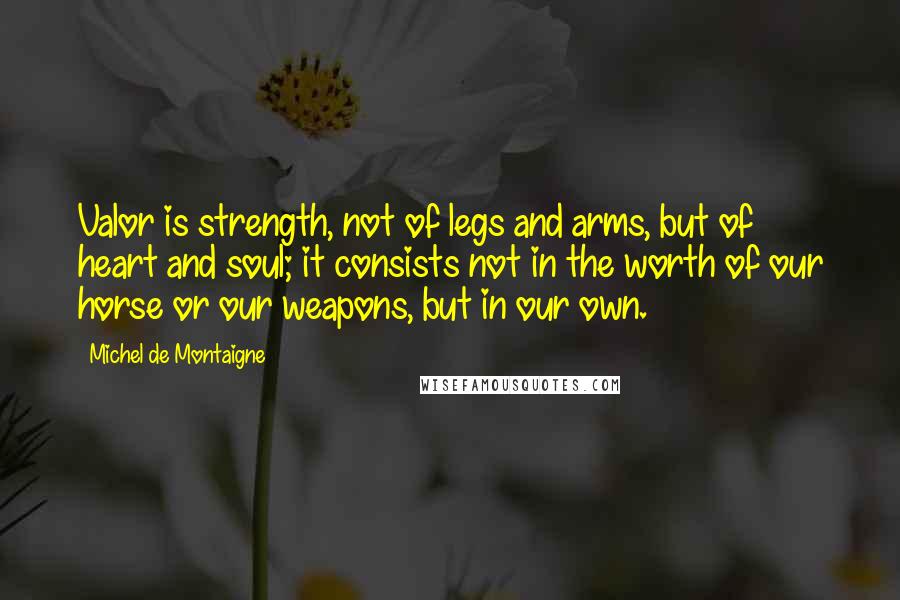 Michel De Montaigne Quotes: Valor is strength, not of legs and arms, but of heart and soul; it consists not in the worth of our horse or our weapons, but in our own.