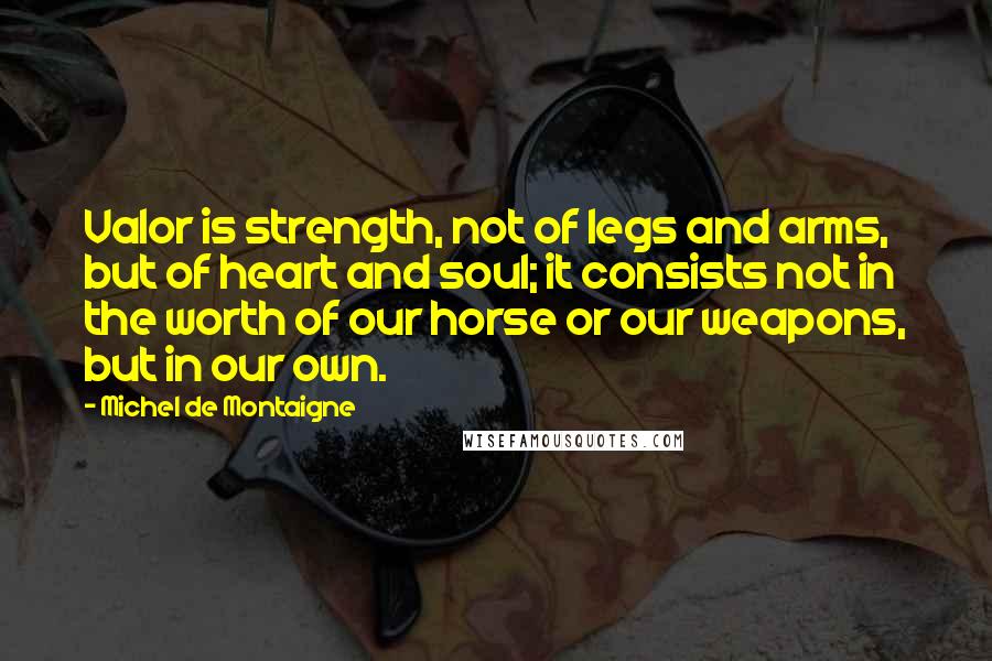 Michel De Montaigne Quotes: Valor is strength, not of legs and arms, but of heart and soul; it consists not in the worth of our horse or our weapons, but in our own.