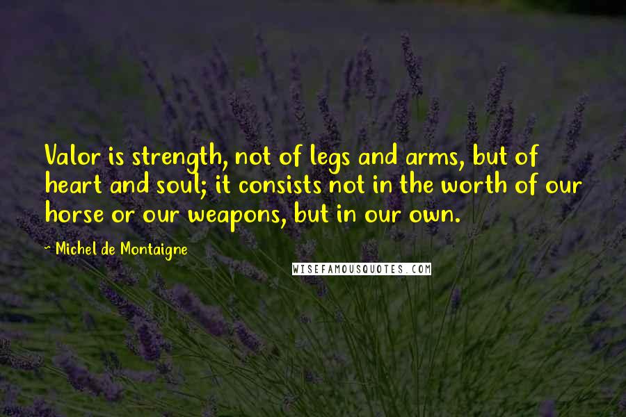 Michel De Montaigne Quotes: Valor is strength, not of legs and arms, but of heart and soul; it consists not in the worth of our horse or our weapons, but in our own.