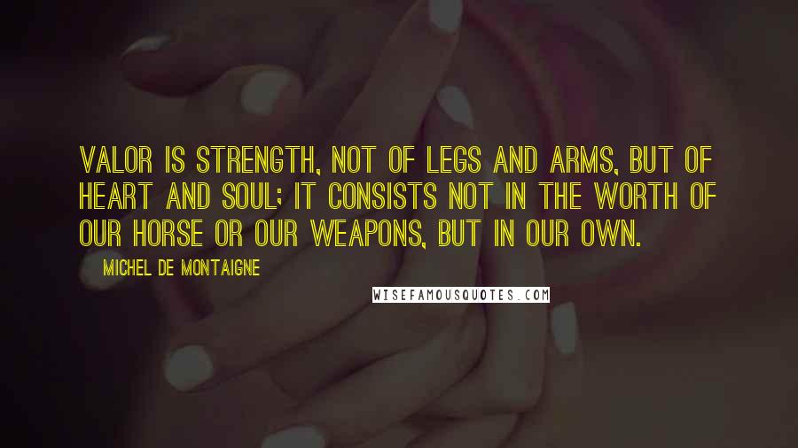 Michel De Montaigne Quotes: Valor is strength, not of legs and arms, but of heart and soul; it consists not in the worth of our horse or our weapons, but in our own.