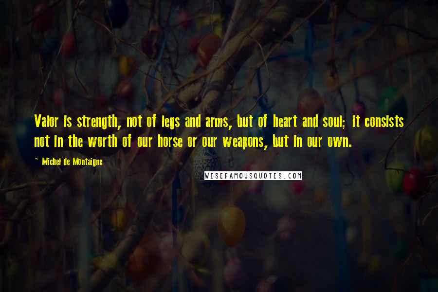 Michel De Montaigne Quotes: Valor is strength, not of legs and arms, but of heart and soul; it consists not in the worth of our horse or our weapons, but in our own.