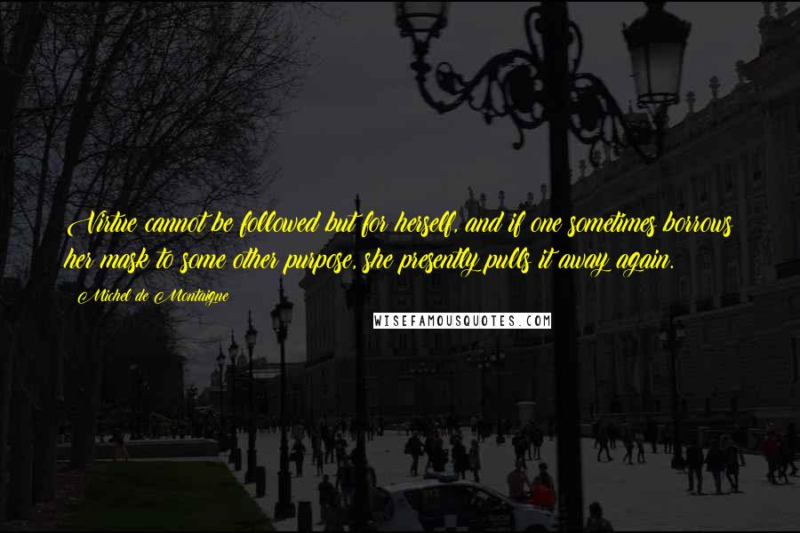 Michel De Montaigne Quotes: Virtue cannot be followed but for herself, and if one sometimes borrows her mask to some other purpose, she presently pulls it away again.