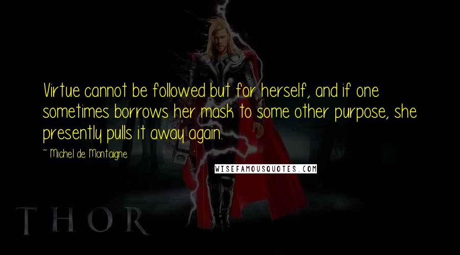 Michel De Montaigne Quotes: Virtue cannot be followed but for herself, and if one sometimes borrows her mask to some other purpose, she presently pulls it away again.
