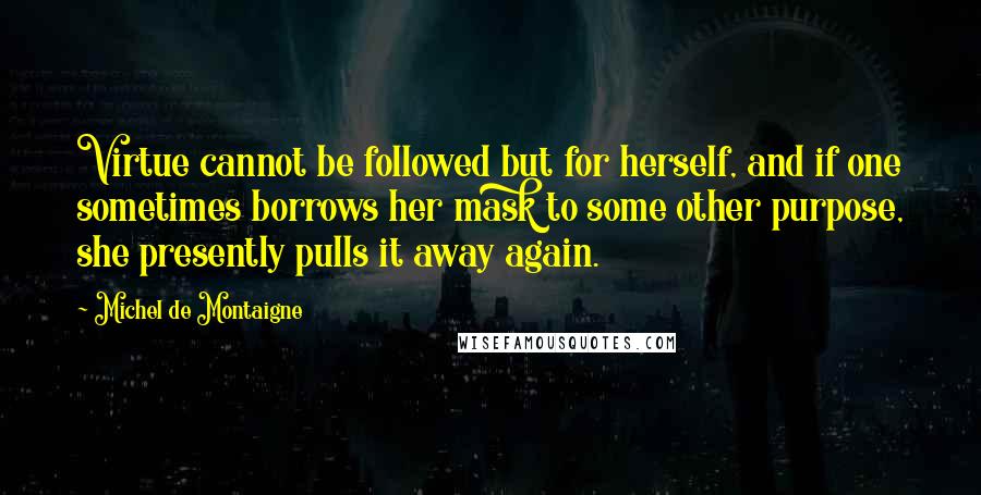 Michel De Montaigne Quotes: Virtue cannot be followed but for herself, and if one sometimes borrows her mask to some other purpose, she presently pulls it away again.