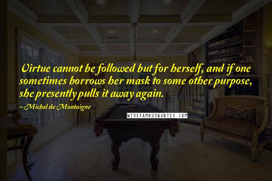Michel De Montaigne Quotes: Virtue cannot be followed but for herself, and if one sometimes borrows her mask to some other purpose, she presently pulls it away again.