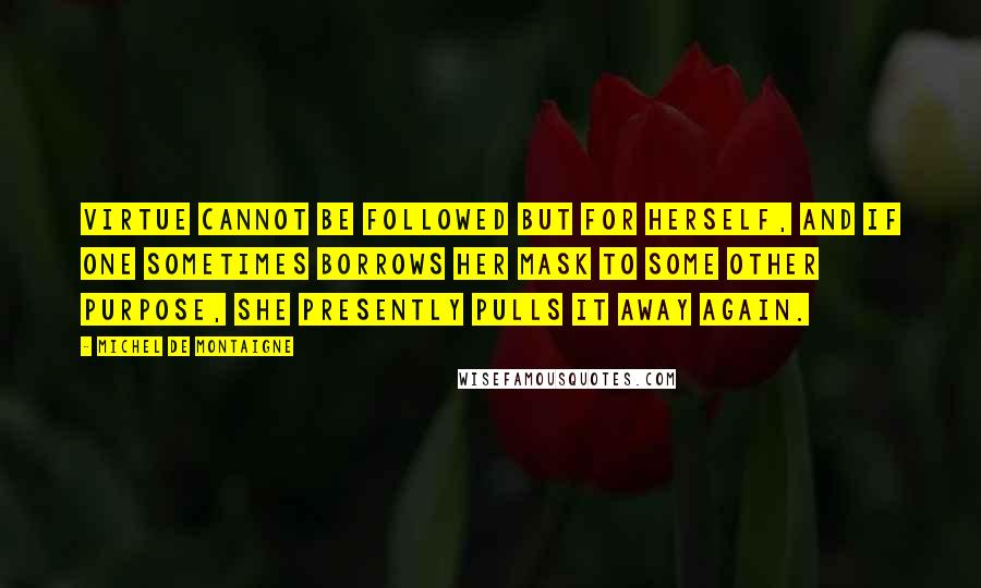Michel De Montaigne Quotes: Virtue cannot be followed but for herself, and if one sometimes borrows her mask to some other purpose, she presently pulls it away again.