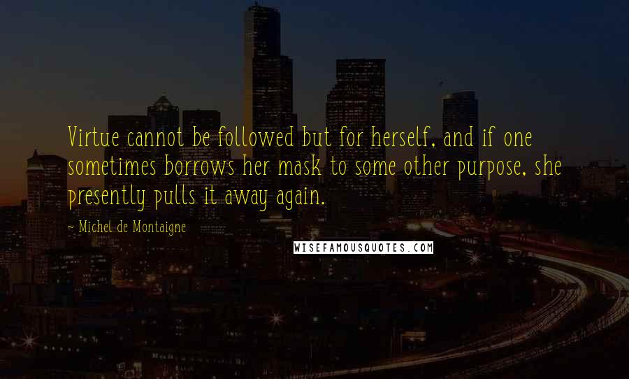Michel De Montaigne Quotes: Virtue cannot be followed but for herself, and if one sometimes borrows her mask to some other purpose, she presently pulls it away again.