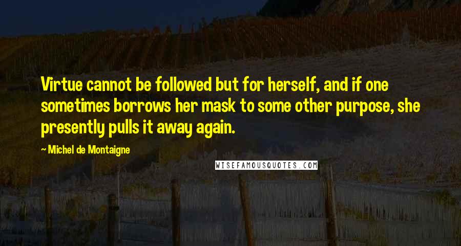 Michel De Montaigne Quotes: Virtue cannot be followed but for herself, and if one sometimes borrows her mask to some other purpose, she presently pulls it away again.