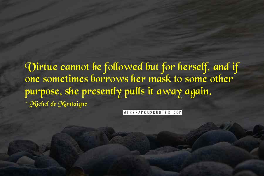 Michel De Montaigne Quotes: Virtue cannot be followed but for herself, and if one sometimes borrows her mask to some other purpose, she presently pulls it away again.