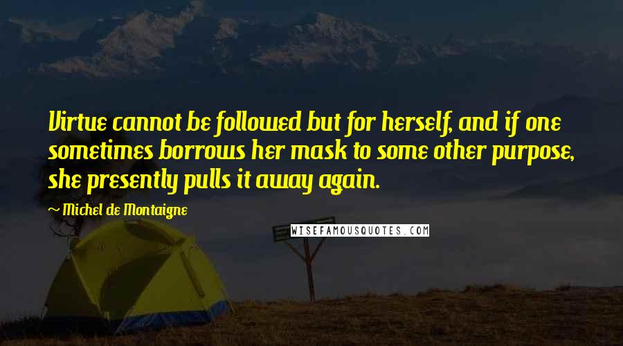Michel De Montaigne Quotes: Virtue cannot be followed but for herself, and if one sometimes borrows her mask to some other purpose, she presently pulls it away again.