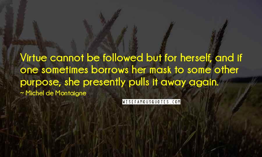 Michel De Montaigne Quotes: Virtue cannot be followed but for herself, and if one sometimes borrows her mask to some other purpose, she presently pulls it away again.