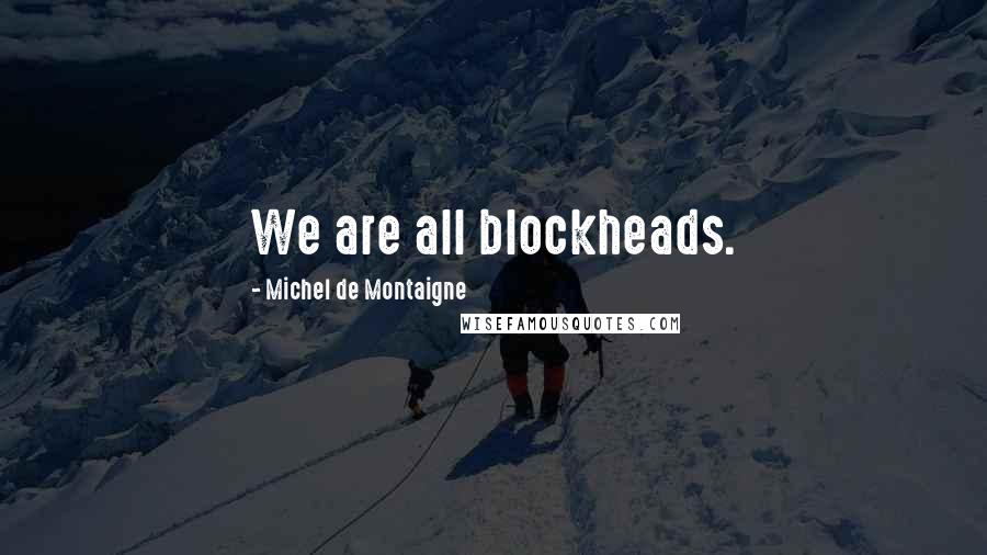 Michel De Montaigne Quotes: We are all blockheads.