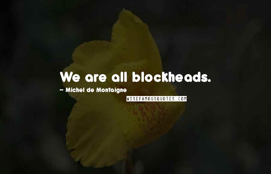 Michel De Montaigne Quotes: We are all blockheads.