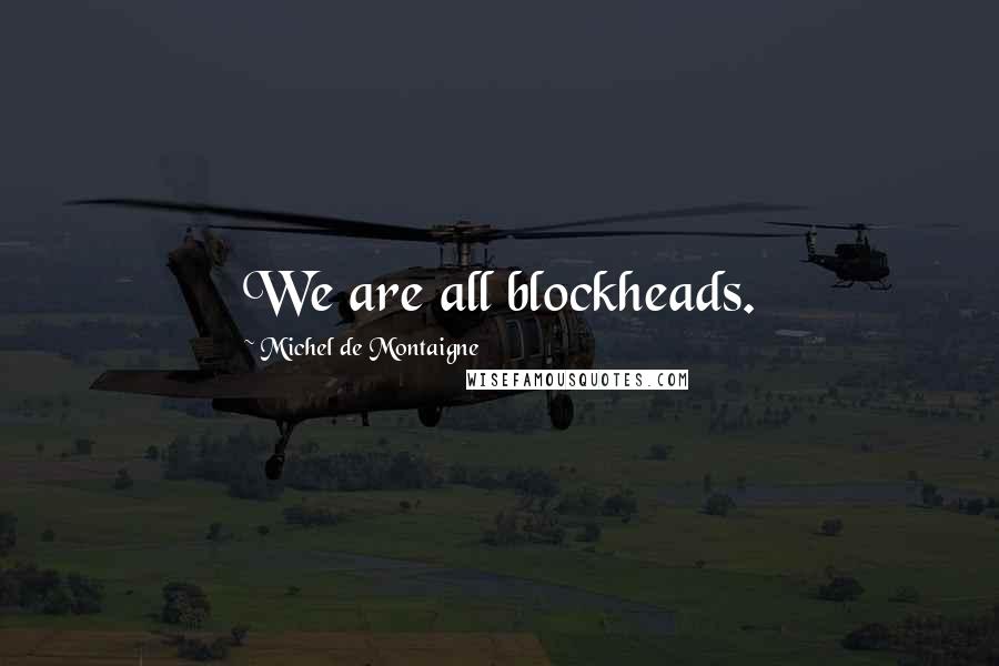 Michel De Montaigne Quotes: We are all blockheads.