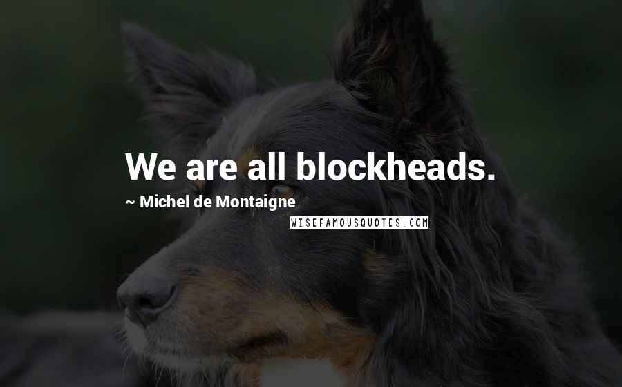 Michel De Montaigne Quotes: We are all blockheads.