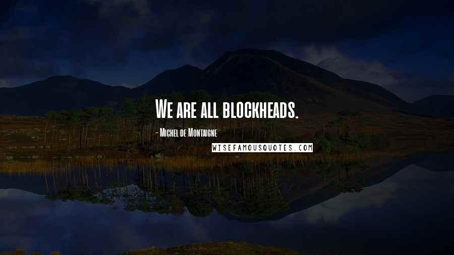 Michel De Montaigne Quotes: We are all blockheads.