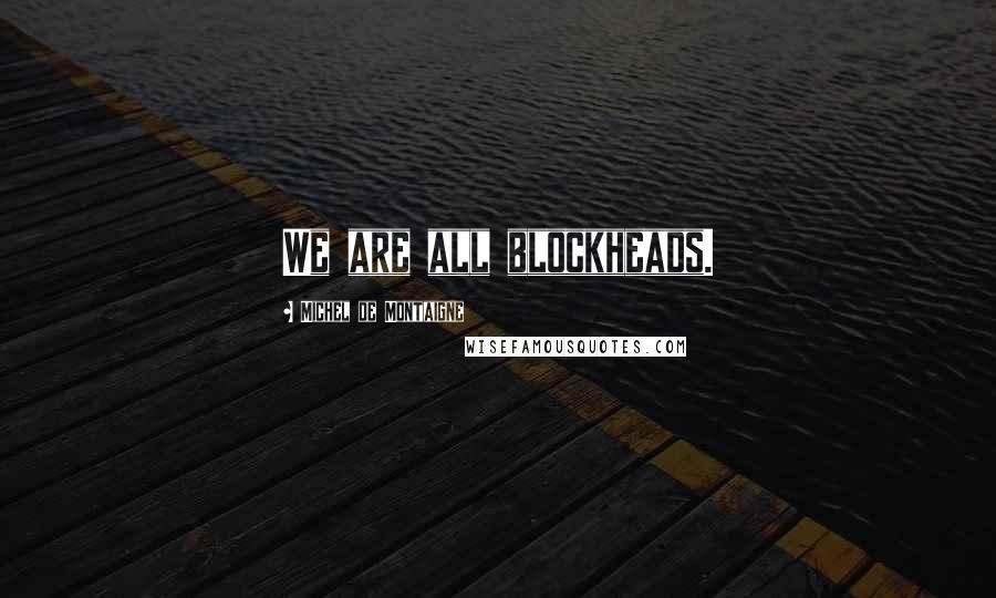 Michel De Montaigne Quotes: We are all blockheads.