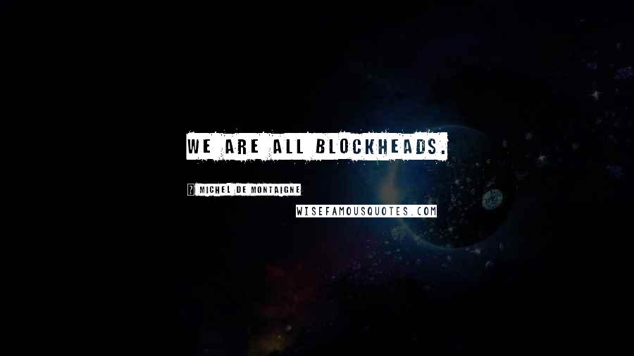 Michel De Montaigne Quotes: We are all blockheads.