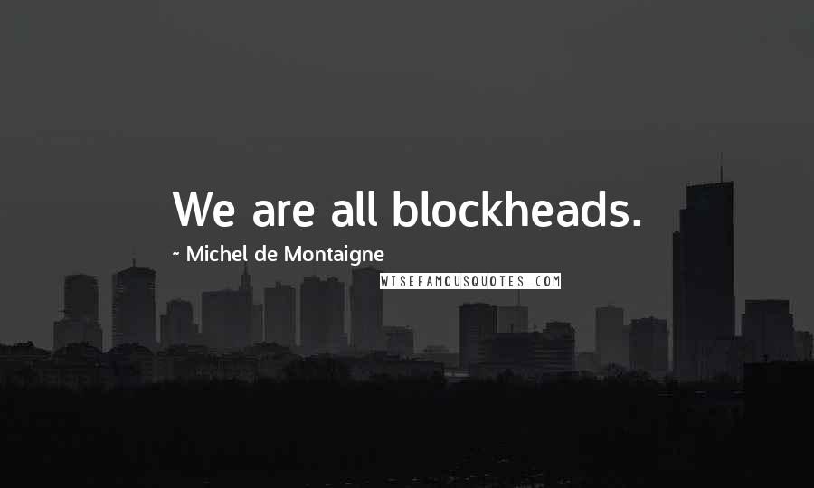 Michel De Montaigne Quotes: We are all blockheads.