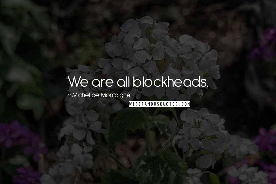 Michel De Montaigne Quotes: We are all blockheads.