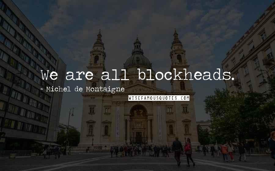 Michel De Montaigne Quotes: We are all blockheads.