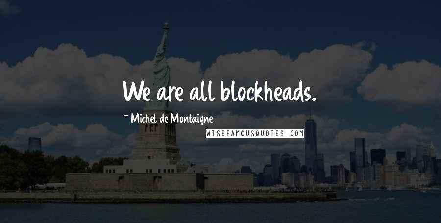 Michel De Montaigne Quotes: We are all blockheads.