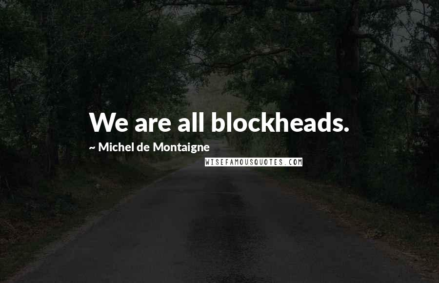 Michel De Montaigne Quotes: We are all blockheads.