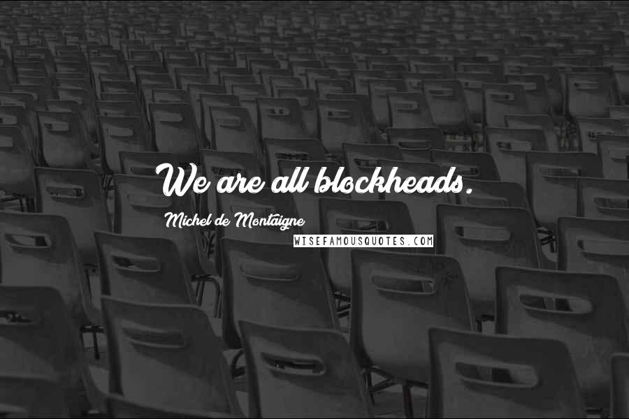 Michel De Montaigne Quotes: We are all blockheads.