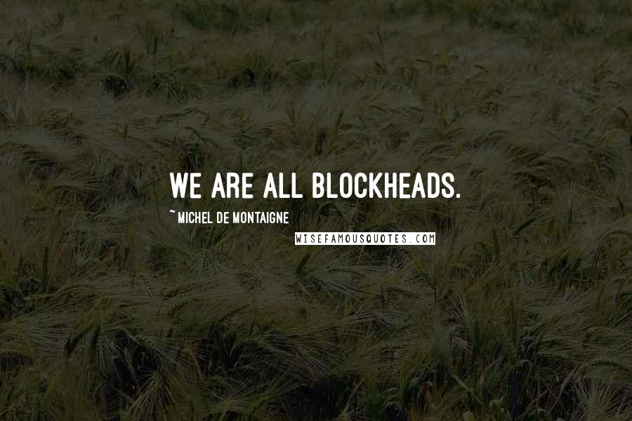 Michel De Montaigne Quotes: We are all blockheads.