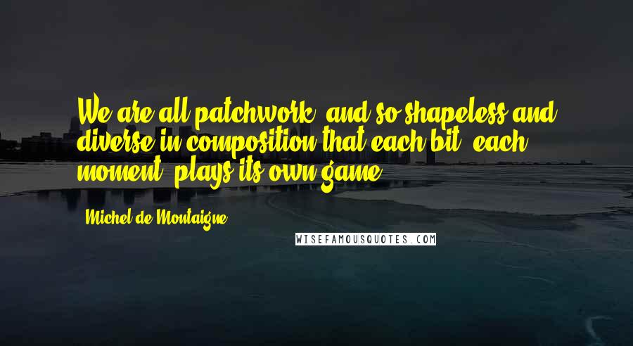 Michel De Montaigne Quotes: We are all patchwork, and so shapeless and diverse in composition that each bit, each moment, plays its own game.