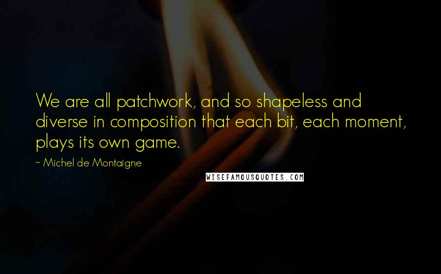 Michel De Montaigne Quotes: We are all patchwork, and so shapeless and diverse in composition that each bit, each moment, plays its own game.