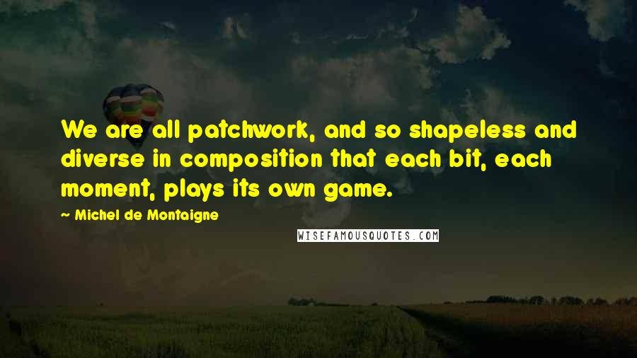 Michel De Montaigne Quotes: We are all patchwork, and so shapeless and diverse in composition that each bit, each moment, plays its own game.