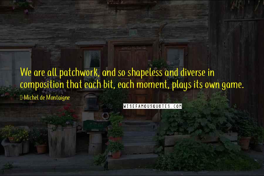 Michel De Montaigne Quotes: We are all patchwork, and so shapeless and diverse in composition that each bit, each moment, plays its own game.