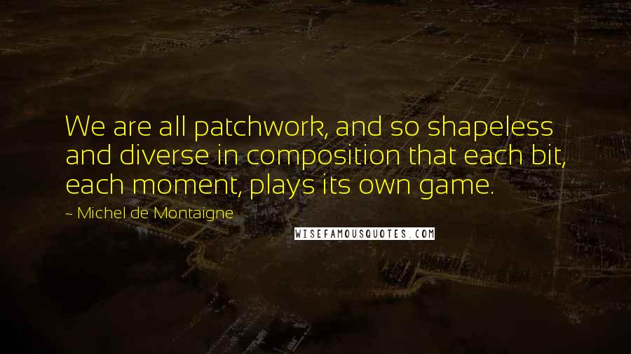 Michel De Montaigne Quotes: We are all patchwork, and so shapeless and diverse in composition that each bit, each moment, plays its own game.