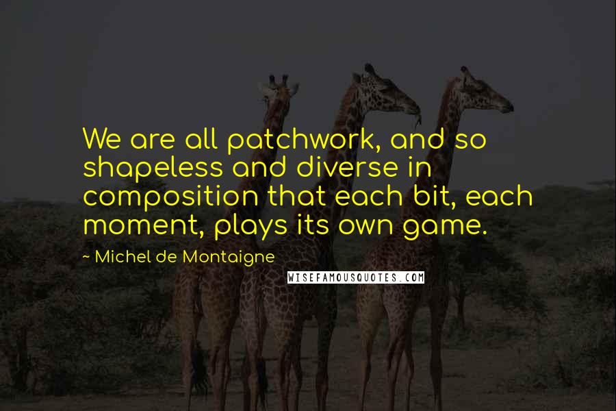 Michel De Montaigne Quotes: We are all patchwork, and so shapeless and diverse in composition that each bit, each moment, plays its own game.