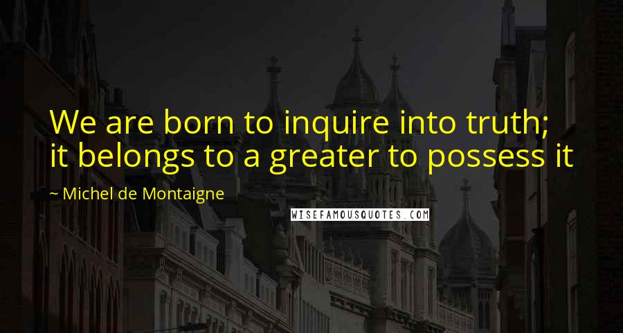Michel De Montaigne Quotes: We are born to inquire into truth; it belongs to a greater to possess it