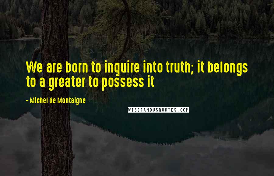 Michel De Montaigne Quotes: We are born to inquire into truth; it belongs to a greater to possess it