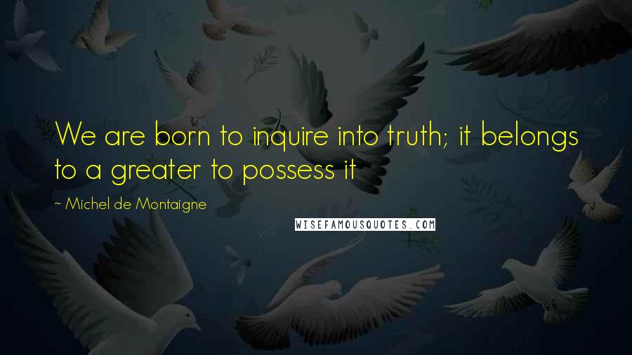 Michel De Montaigne Quotes: We are born to inquire into truth; it belongs to a greater to possess it