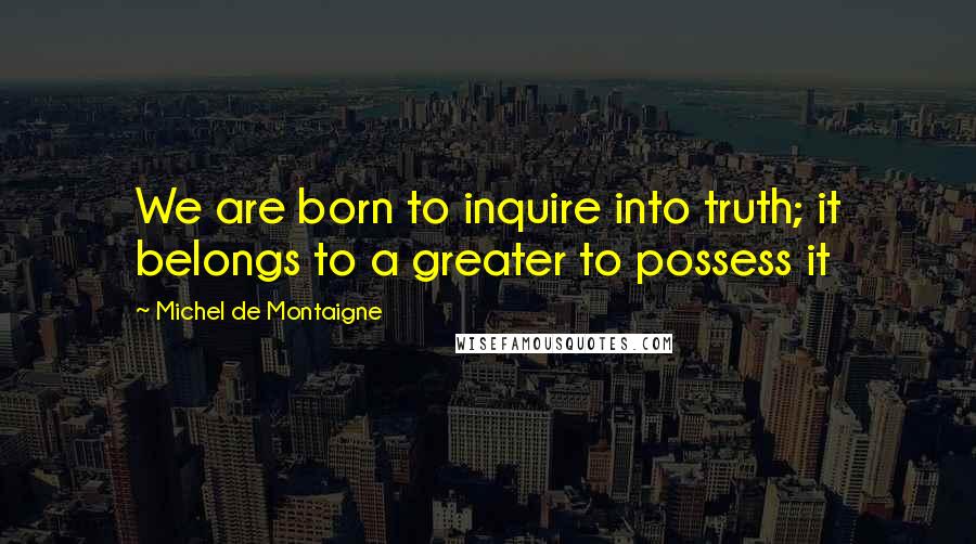 Michel De Montaigne Quotes: We are born to inquire into truth; it belongs to a greater to possess it