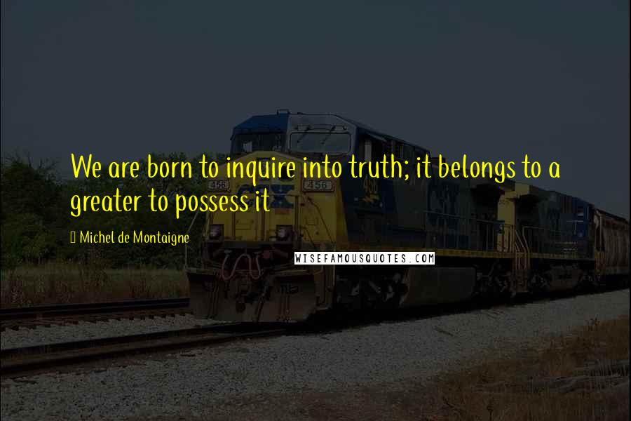 Michel De Montaigne Quotes: We are born to inquire into truth; it belongs to a greater to possess it