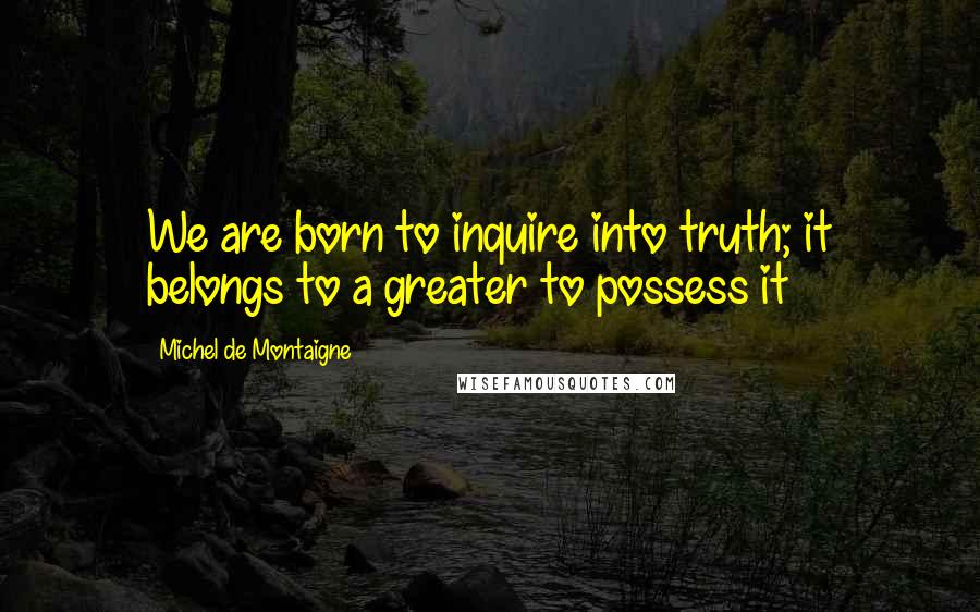 Michel De Montaigne Quotes: We are born to inquire into truth; it belongs to a greater to possess it