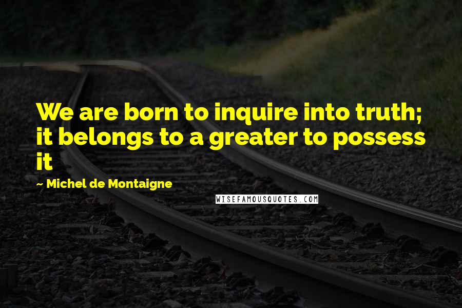 Michel De Montaigne Quotes: We are born to inquire into truth; it belongs to a greater to possess it
