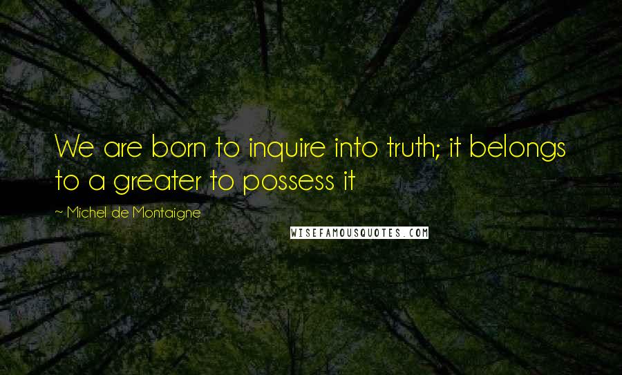 Michel De Montaigne Quotes: We are born to inquire into truth; it belongs to a greater to possess it