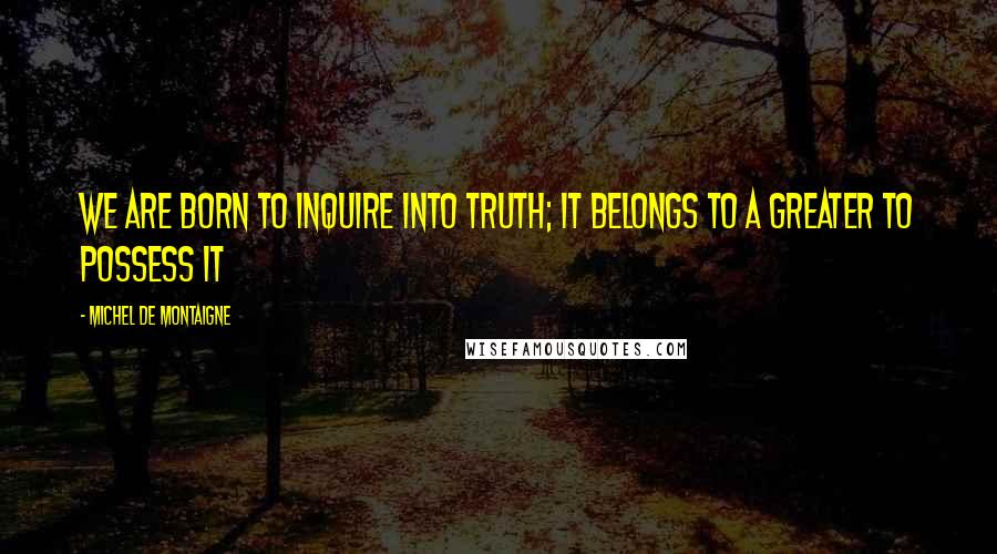 Michel De Montaigne Quotes: We are born to inquire into truth; it belongs to a greater to possess it