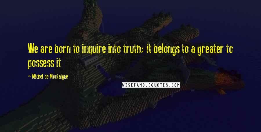 Michel De Montaigne Quotes: We are born to inquire into truth; it belongs to a greater to possess it