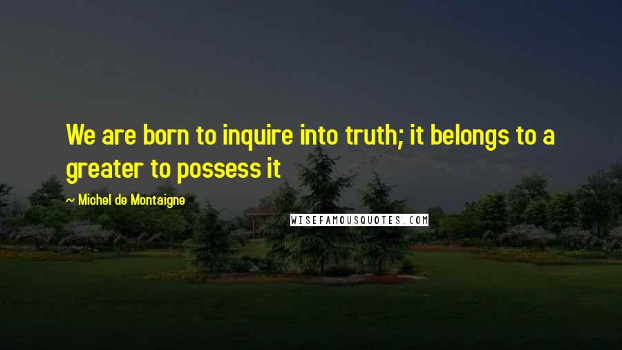 Michel De Montaigne Quotes: We are born to inquire into truth; it belongs to a greater to possess it