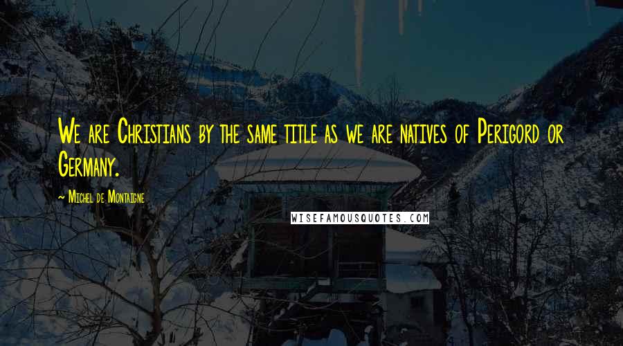 Michel De Montaigne Quotes: We are Christians by the same title as we are natives of Perigord or Germany.