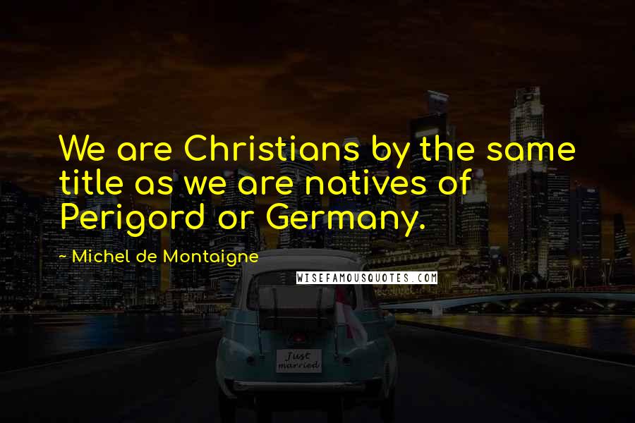 Michel De Montaigne Quotes: We are Christians by the same title as we are natives of Perigord or Germany.