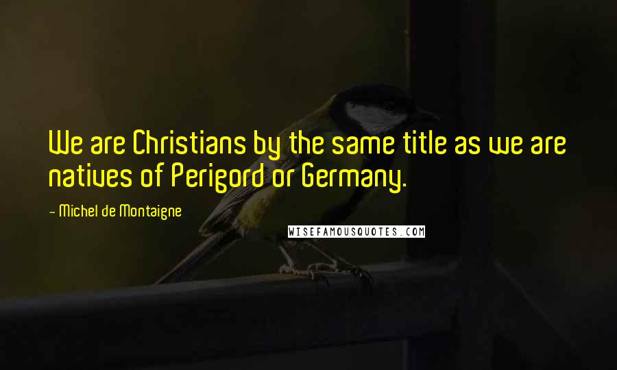 Michel De Montaigne Quotes: We are Christians by the same title as we are natives of Perigord or Germany.