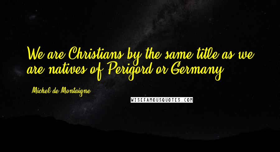 Michel De Montaigne Quotes: We are Christians by the same title as we are natives of Perigord or Germany.